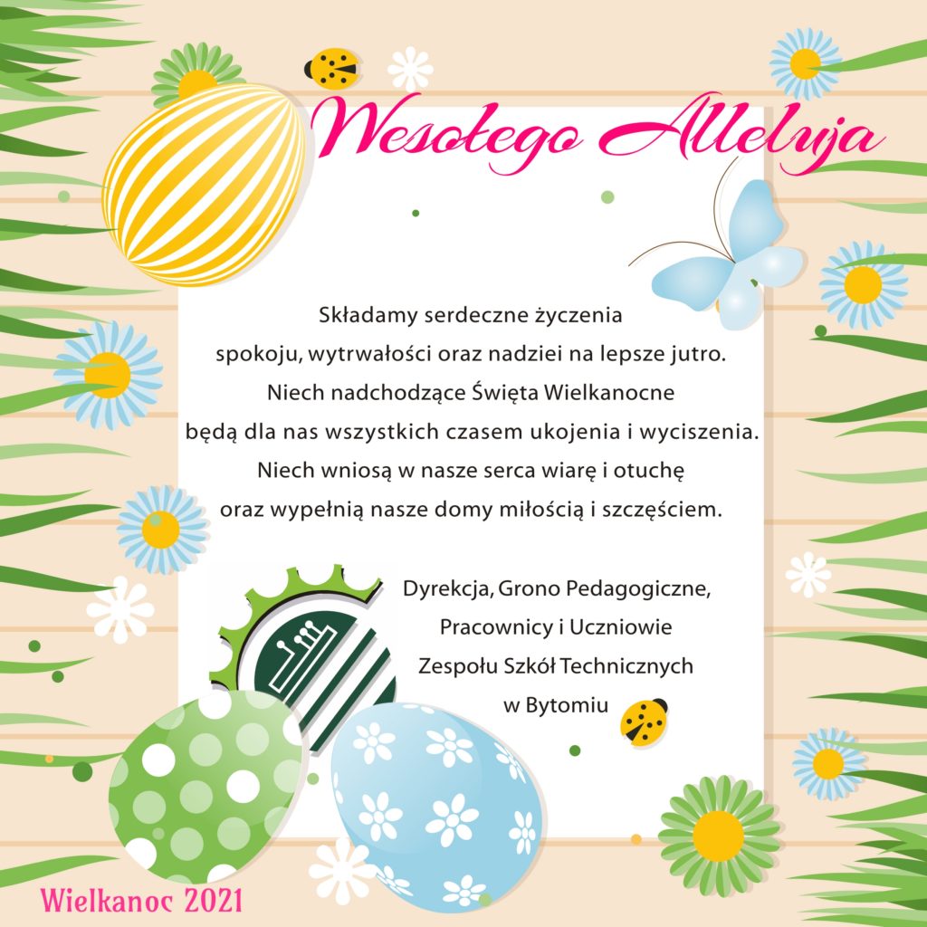 Składamy najserdeczniejsze życzenia spokoju, wytrwałości oraz nadziei na lepsze jutro. Niech nadchodzące Święta Wielkanocne będą dla nas wszystkich czasem ukojenia i wyciszenia. Niech wniosą w nasze serca wiarę i otuchę oraz wypełnią nasze domy miłością i szczęściem. Dyrekcja, Grono Pedagogiczne, Pracownicy i Uczniowie Zespołu Szkół Technicznych w Bytomiu